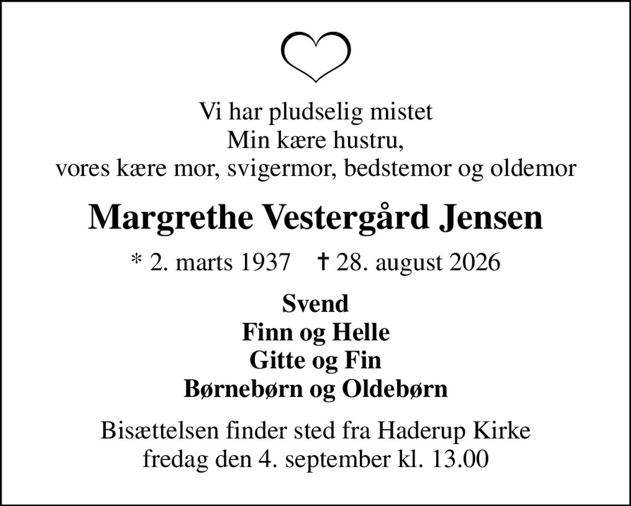 Vi har pludselig mistet Min kære hustru, vores kære mor, svigermor, bedstemor og oldemor
Margrethe Vestergård Jensen
* 2. marts 1937    ✝ 28. august 2026
Svend Finn og Helle Gitte og Fin Børnebørn og Oldebørn
Bisættelsen finder sted fra Haderup Kirke  fredag den 4. september kl. 13.00