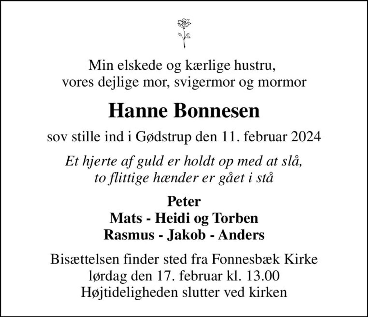 Min elskede og kærlige hustru,  vores dejlige mor, svigermor og mormor
Hanne Bonnesen
sov stille ind i Gødstrup den 11. februar 2024
Et hjerte af guld er holdt op med at slå, to flittige hænder er gået i stå
Peter Mats - Heidi og Torben Rasmus - Jakob - Anders
Bisættelsen finder sted fra Fonnesbæk Kirke  lørdag den 17. februar kl. 13.00  Højtideligheden slutter ved kirken