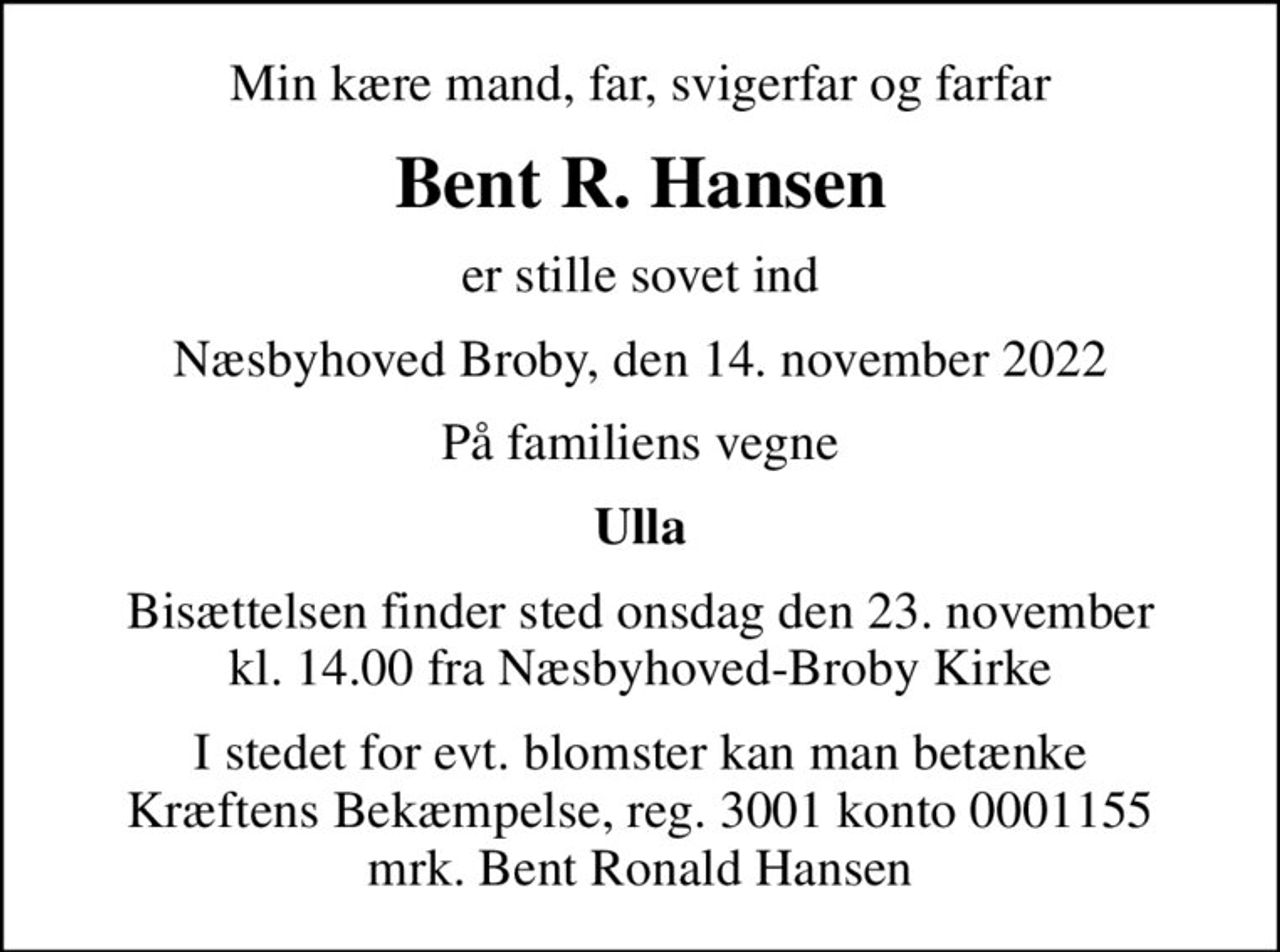 Min kære mand, far, svigerfar og farfar
Bent R. Hansen
er stille sovet ind
Næsbyhoved Broby, den 14. november 2022
På familiens vegne
Ulla
Bisættelsen finder sted onsdag den 23. november kl. 14.00 fra Næsbyhoved-Broby Kirke
I stedet for evt. blomster kan man betænke
					Kræftens Bekæmpelse reg.3001konto0001155mrk. Bent Ronald
					Hansen