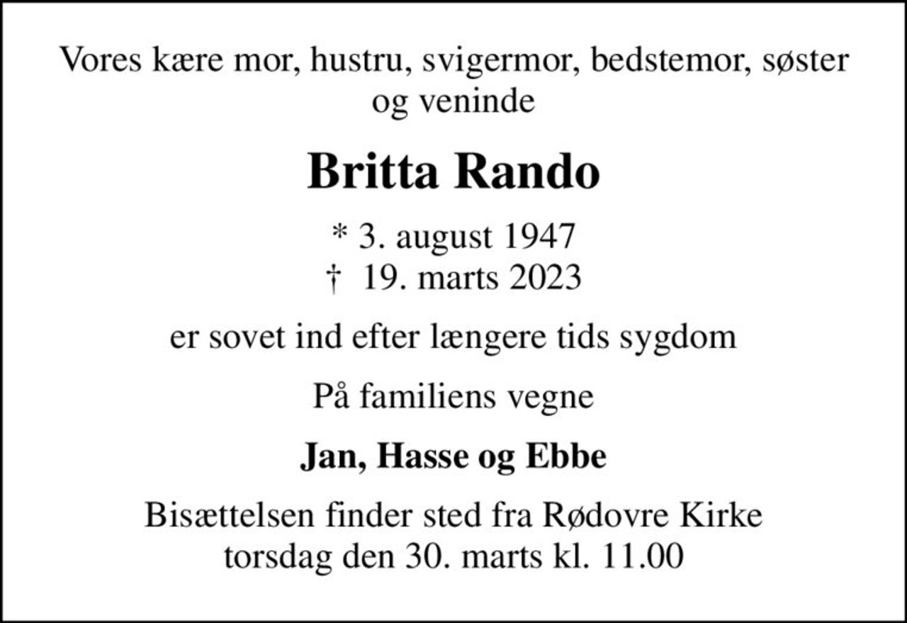 Vores kære mor, hustru, svigermor, bedstemor, søster og veninde
Britta Rando
* 3. august 1947
						✝ 19. marts 2023
er sovet ind efter længere tids sygdom
På familiens vegne
Jan, Hasse og Ebbe
Bisættelsen finder sted fra Rødovre Kirke  torsdag den 30. marts kl. 11.00