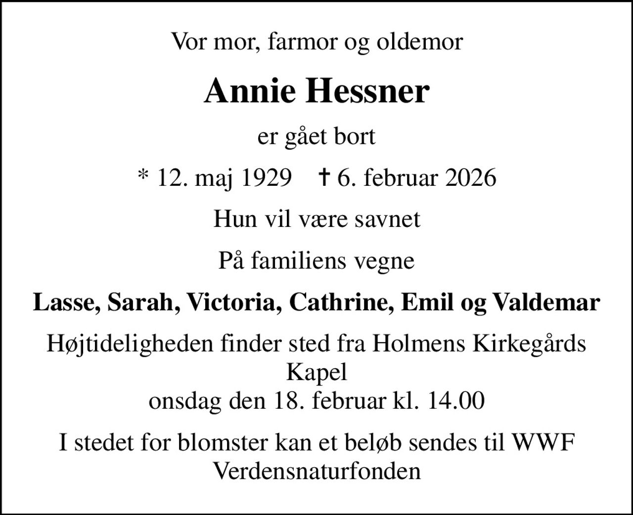 Vor mor, farmor og oldemor
Annie Hessner
er gået bort
* 12. maj 1929    ✝ 6. februar 2026
Hun vil være savnet
På familiens vegne
Lasse, Sarah, Victoria, Cathrine, Emil og Valdemar
Højtideligheden finder sted fra Holmens Kirkegårds Kapel  onsdag den 18. februar kl. 14.00 
I stedet for blomster kan et beløb sendes til WWF Verdensnaturfonden