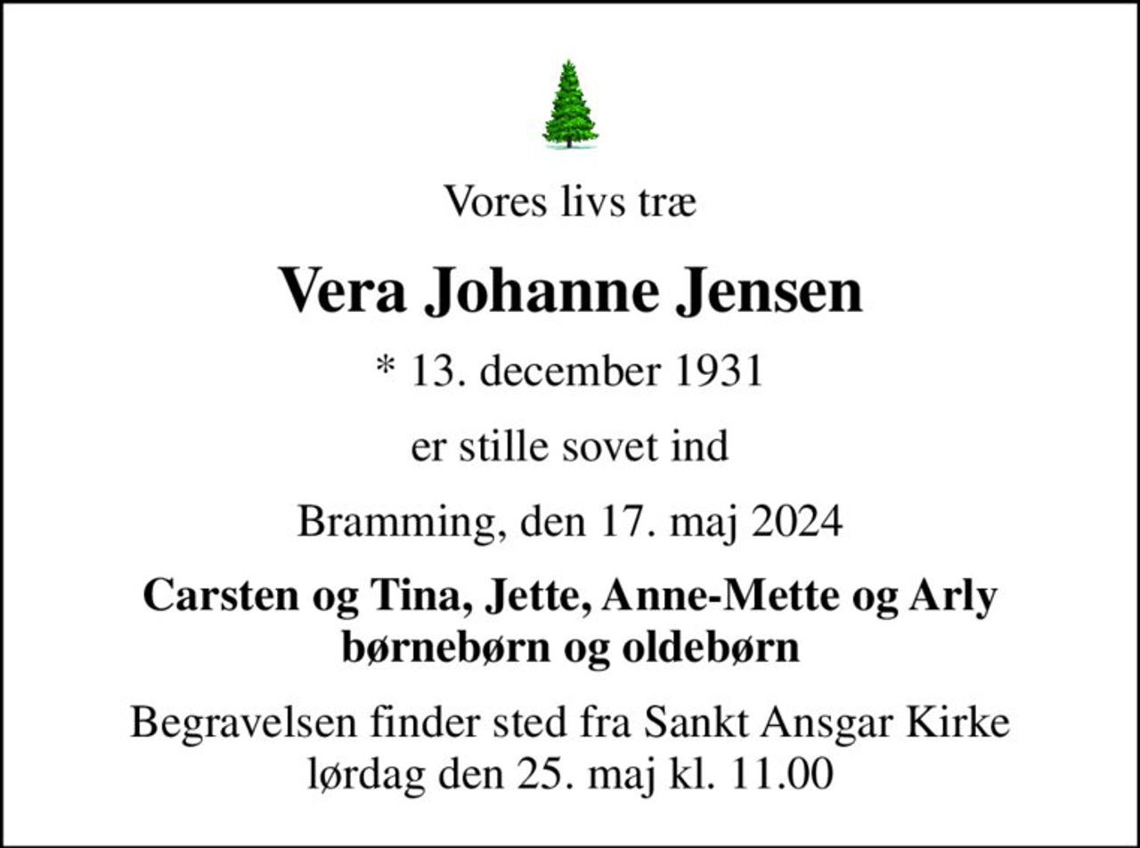 Vores livs træ
Vera Johanne Jensen
* 13. december 1931
er stille sovet ind
Bramming, den 17. maj 2024
Carsten og Tina, Jette, Anne-Mette og Arly børnebørn og oldebørn
Begravelsen finder sted fra Sankt Ansgar Kirke  lørdag den 25. maj kl. 11.00