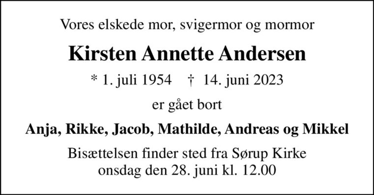 Vores elskede mor, svigermor og mormor
Kirsten Annette Andersen
* 1. juli 1954    ✝ 14. juni 2023
er gået bort
Anja, Rikke, Jacob, Mathilde, Andreas og Mikkel
Bisættelsen finder sted fra Sørup Kirke  onsdag den 28. juni kl. 12.00