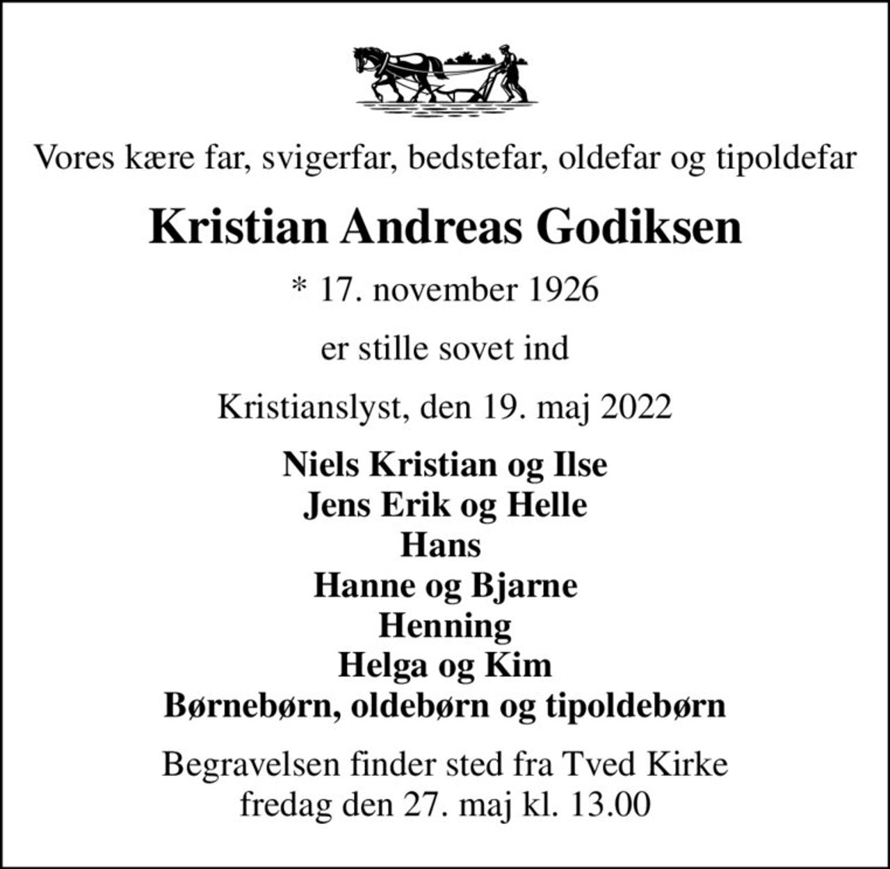 Vores kære far, svigerfar, bedstefar, oldefar og tipoldefar
Kristian Andreas Godiksen
* 17. november 1926
er stille sovet ind
Kristianslyst, den 19. maj 2022
Niels Kristian og Ilse Jens Erik og Helle Hans  Hanne og Bjarne Henning Helga og Kim Børnebørn, oldebørn og tipoldebørn
Begravelsen finder sted fra Tved Kirke  fredag den 27. maj kl. 13.00