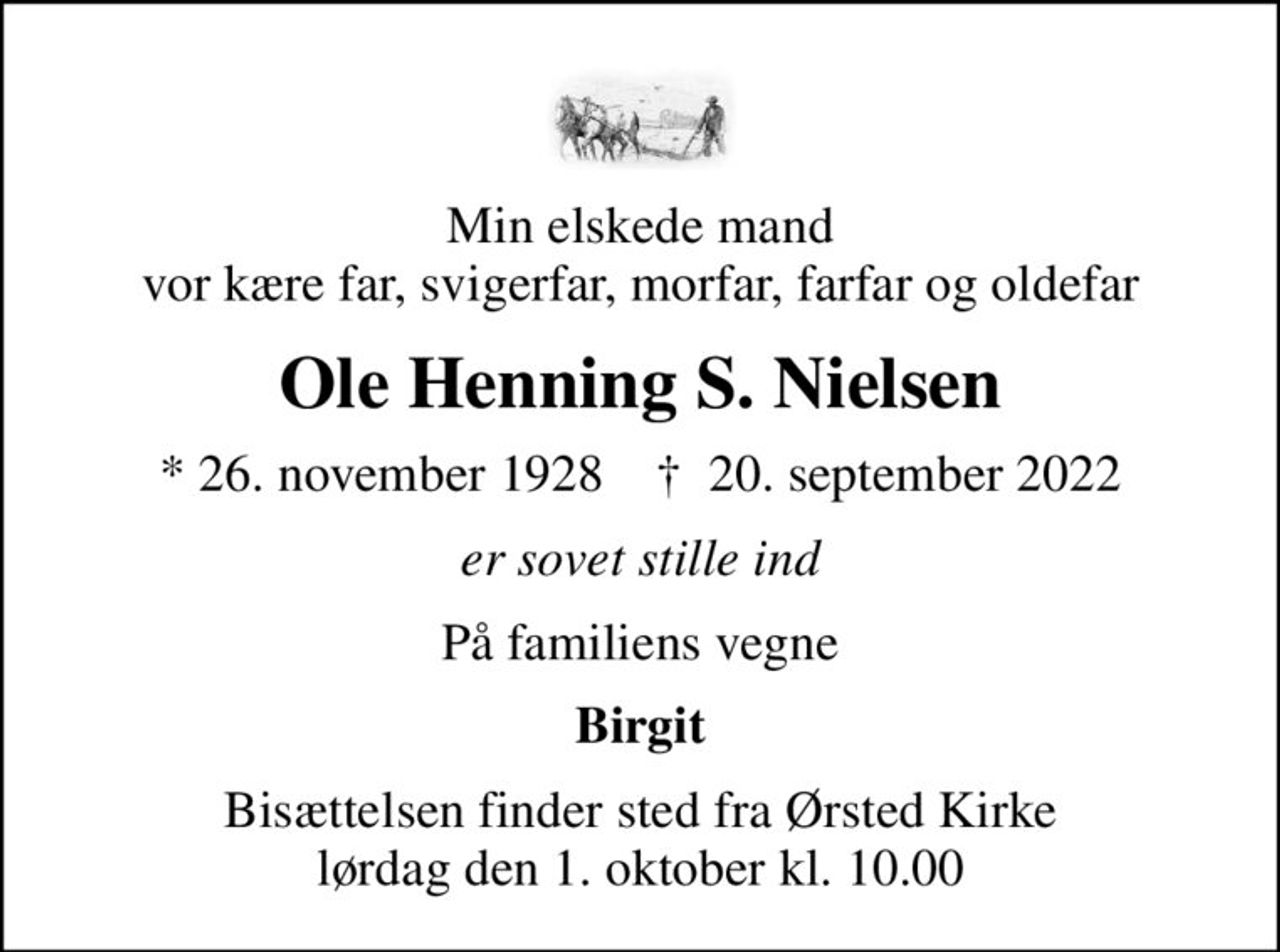 Min elskede mand vor kære far, svigerfar, morfar, farfar og oldefar
Ole Henning S. Nielsen
* 26. november 1928    ✝ 20. september 2022
er sovet stille ind
På familiens vegne
Birgit
Bisættelsen finder sted fra Ørsted Kirke  lørdag den 1. oktober kl. 10.00