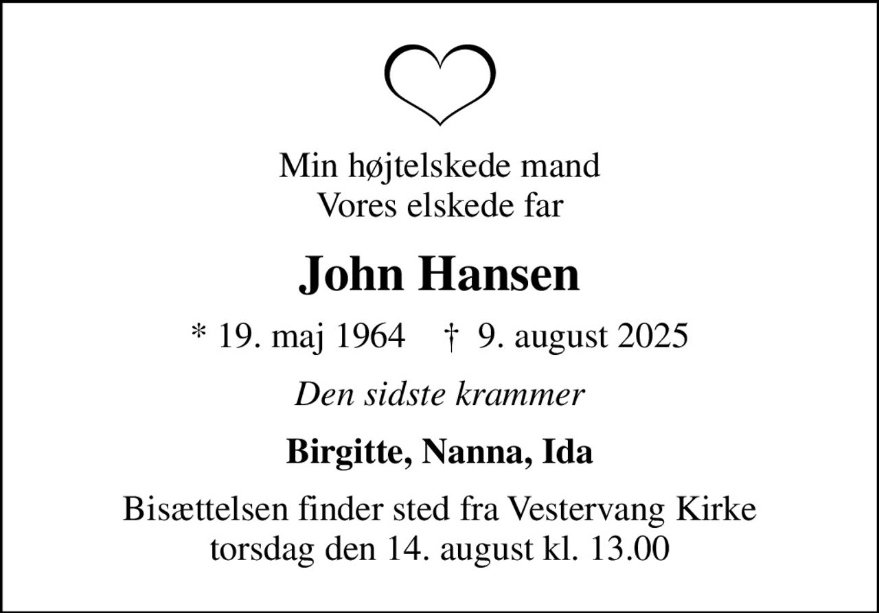 Min højtelskede mand Vores elskede far
John Hansen
* 19. maj 1964    ✝ 9. august 2025
Den sidste krammer
Birgitte, Nanna, Ida
Bisættelsen finder sted fra Vestervang Kirke  torsdag den 14. august kl. 13.00