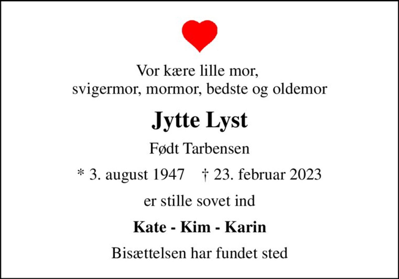 Vor kære lille mor,  svigermor, mormor, bedste og oldemor
Jytte Lyst
Født Tarbensen
* 3. august 1947    ✝ 23. februar 2023
er stille sovet ind
Kate - Kim - Karin
Bisættelsen har fundet sted