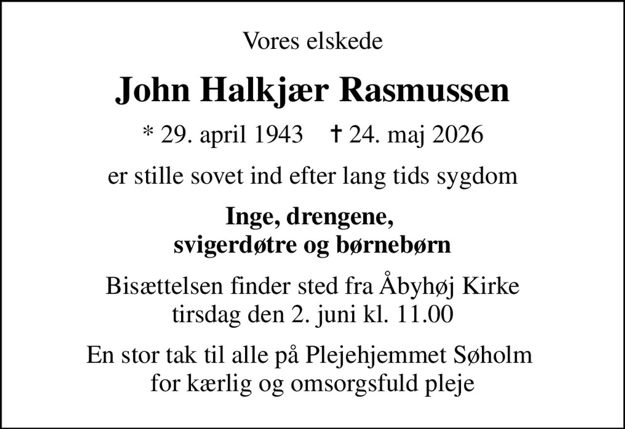 Vores elskede
John Halkjær Rasmussen
* 29. april 1943    ✝ 24. maj 2026
er stille sovet ind efter lang tids sygdom
Inge, drengene,  svigerdøtre og børnebørn
Bisættelsen finder sted fra Åbyhøj Kirke  tirsdag den 2. juni kl. 11.00 
En stor tak til alle på Plejehjemmet Søholm  for kærlig og omsorgsfuld pleje