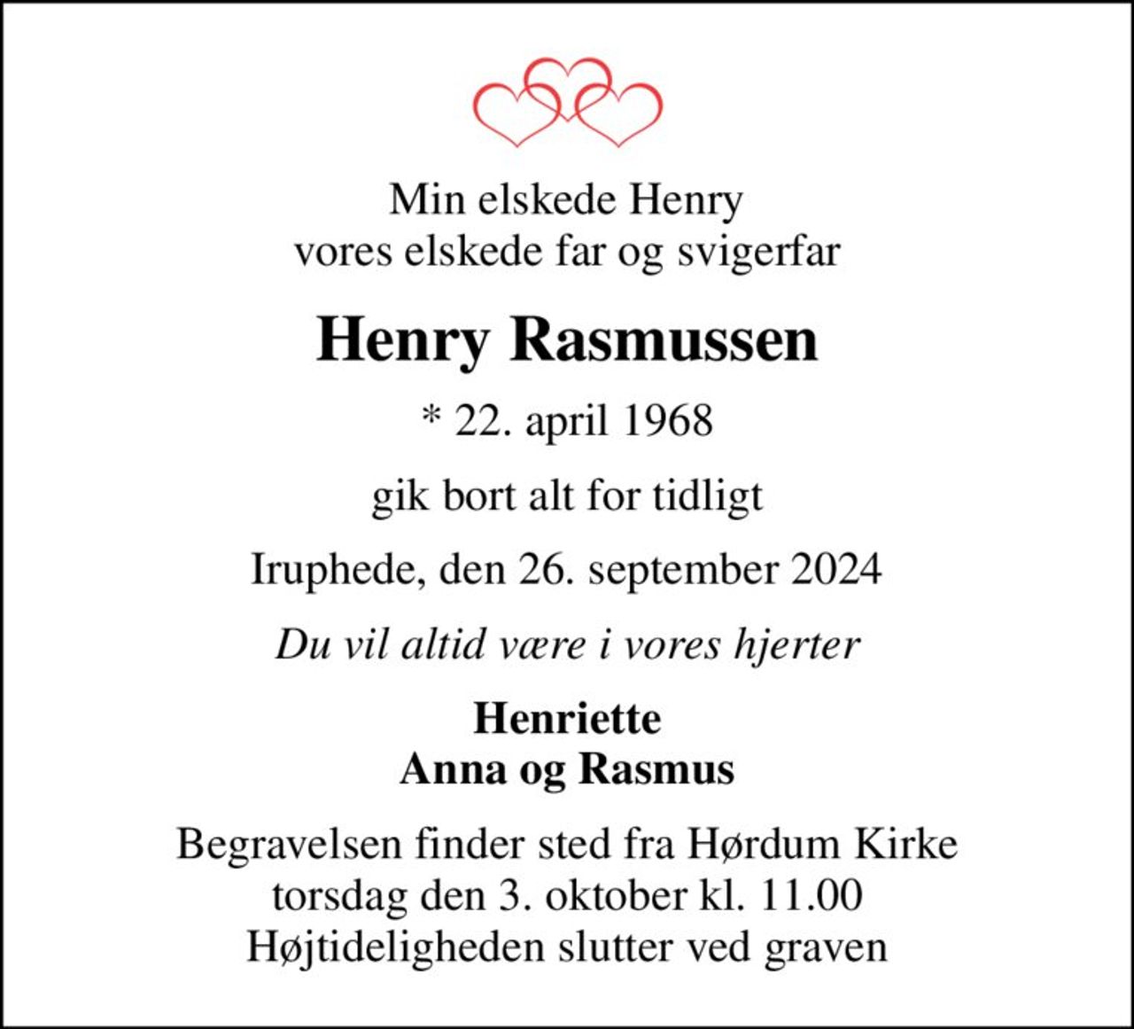 Min elskede Henry vores elskede far og svigerfar
Henry Rasmussen
* 22. april 1968
gik bort alt for tidligt
Iruphede, den 26. september 2024
Du vil altid være i vores hjerter
Henriette Anna og Rasmus
Begravelsen finder sted fra Hørdum Kirke  torsdag den 3. oktober kl. 11.00  Højtideligheden slutter ved graven