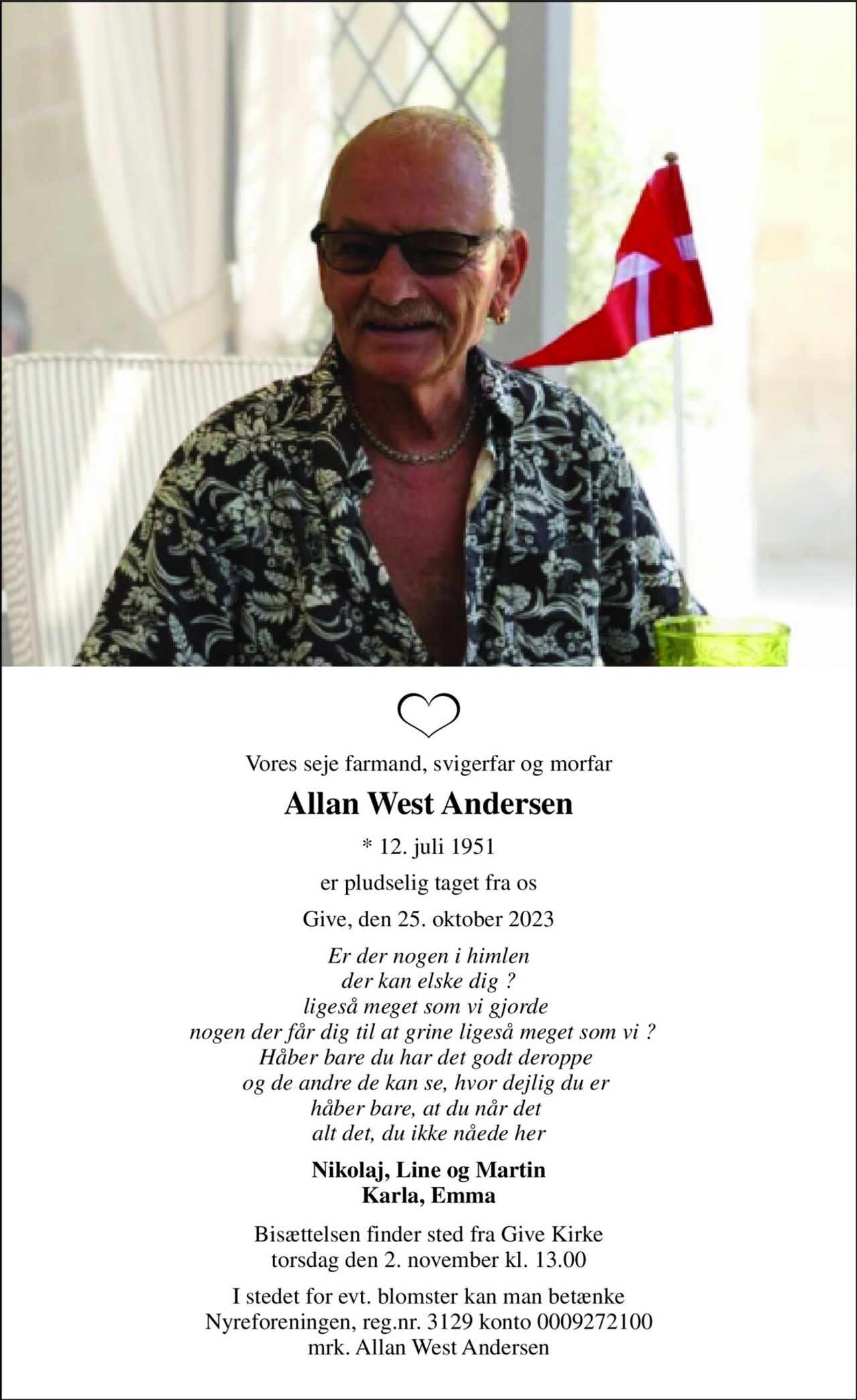 Vores seje farmand, svigerfar og morfar 
Allan West Andersen 
*​ 12. juli 1951 
er pludselig taget fra os 
Give, den 25. oktober 2023 
Er der nogen i himlen der kan elske dig ? ligeså meget som vi gjorde  nogen der får dig til at grine ligeså meget som vi ?   Håber bare du har det godt deroppe  og de andre de kan se, hvor dejlig du er  håber bare, at du når det  alt det, du ikke nåede her 
Nikolaj, Line og Martin Karla, Emma 
Bisættelsen​ finder sted fra Give Kirke​ torsdag den 2. november​ kl. 13.00 
I stedet for evt. blomster kan man betænke Nyreforeningen, reg.nr. 3129 konto 0009272100 mrk. Allan West Andersen