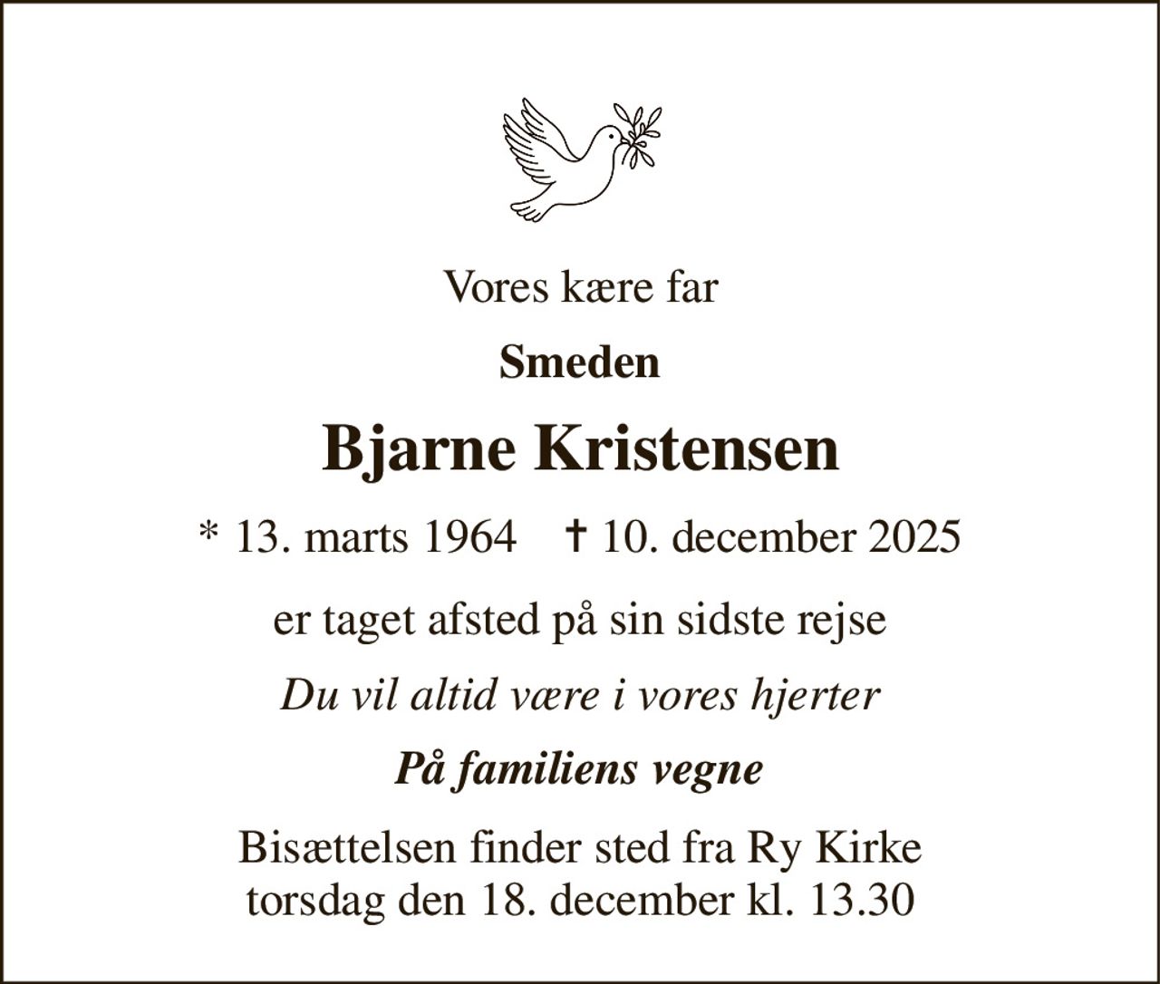 Vores kære far 
Smeden 
Bjarne Kristensen 
★​ 13. marts 1964​    ✝​ 10. december 2025 
er taget afsted på sin sidste rejse 
Du vil altid være i vores hjerter 
På familiens vegne 
Bisættelsen​ finder sted fra Ry Kirke​ torsdag den 18. december​ kl. 13.30