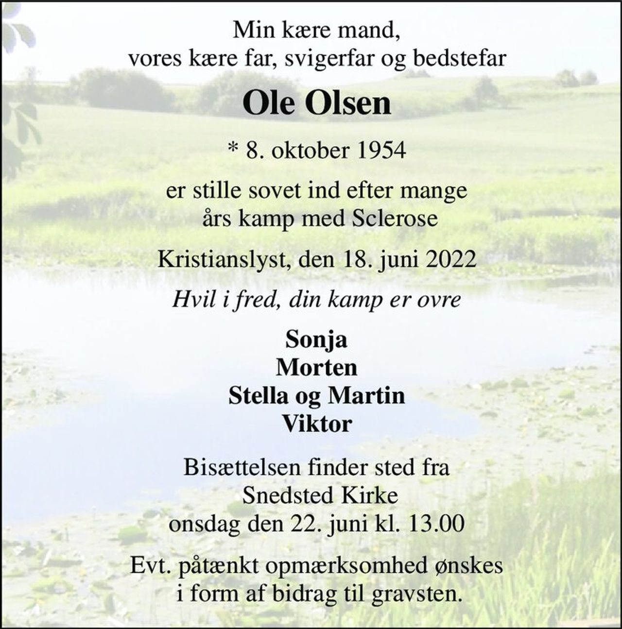 Min kære mand, vores kære far, svigerfar og bedstefar 
Ole Olsen 
*​ 8. oktober 1954 
er stille sovet ind efter mange  års kamp med Sclerose 
Kristianslyst, den 18. juni 2022 
Hvil i fred, din kamp er ovre 
Sonja Morten Stella og Martin Viktor 
Bisættelsen​ finder sted fra  Snedsted Kirke​ onsdag den 22. juni​ kl. 13.00 
Evt. påtænkt opmærksomhed ønskes  i form af bidrag til gravsten.