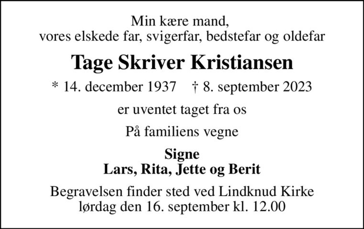 Min kære mand,  vores elskede far, svigerfar, bedstefar og oldefar
Tage Skriver Kristiansen
* 14. december 1937    ✝ 8. september 2023
er uventet taget fra os
På familiens vegne
Signe Lars, Rita, Jette og Berit
Begravelsen finder sted ved Lindknud Kirke  lørdag den 16. september kl. 12.00