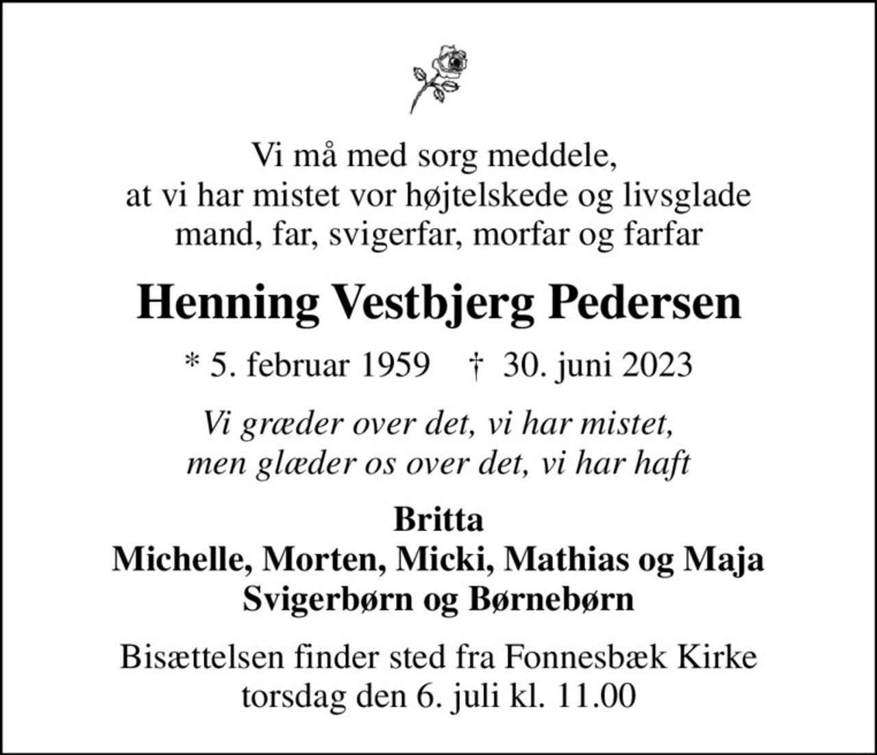 Vi må med sorg meddele,  at vi har mistet vor højtelskede og livsglade mand, far, svigerfar, morfar og farfar
Henning Vestbjerg Pedersen
* 5. februar 1959    ✝ 30. juni 2023
Vi græder over det, vi har mistet, men glæder os over det, vi har haft
Britta Michelle, Morten, Micki, Mathias og Maja Svigerbørn og Børnebørn
Bisættelsen finder sted fra Fonnesbæk Kirke  torsdag den 6. juli kl. 11.00