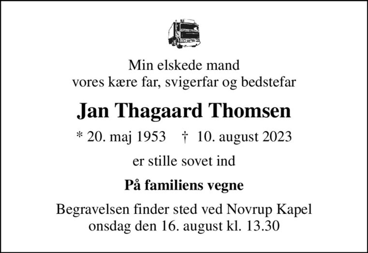 Min elskede mand vores kære far, svigerfar og bedstefar
Jan Thagaard Thomsen
* 20. maj 1953    ✝ 10. august 2023
er stille sovet ind
På familiens vegne
Begravelsen finder sted ved Novrup Kapel  onsdag den 16. august kl. 13.30