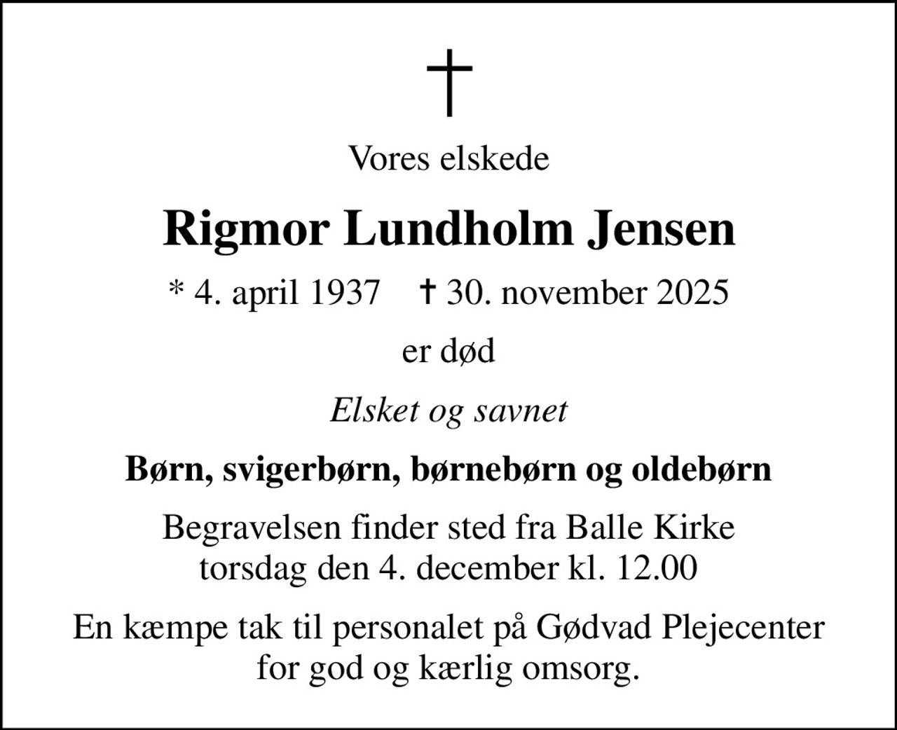 Vores elskede
Rigmor Lundholm Jensen
* 4. april 1937    ✝ 30. november 2025
er død
Elsket og savnet
Børn, svigerbørn, børnebørn og oldebørn
Begravelsen finder sted fra Balle Kirke  torsdag den 4. december kl. 12.00 
En kæmpe tak til personalet på Gødvad Plejecenter for god og kærlig omsorg.
