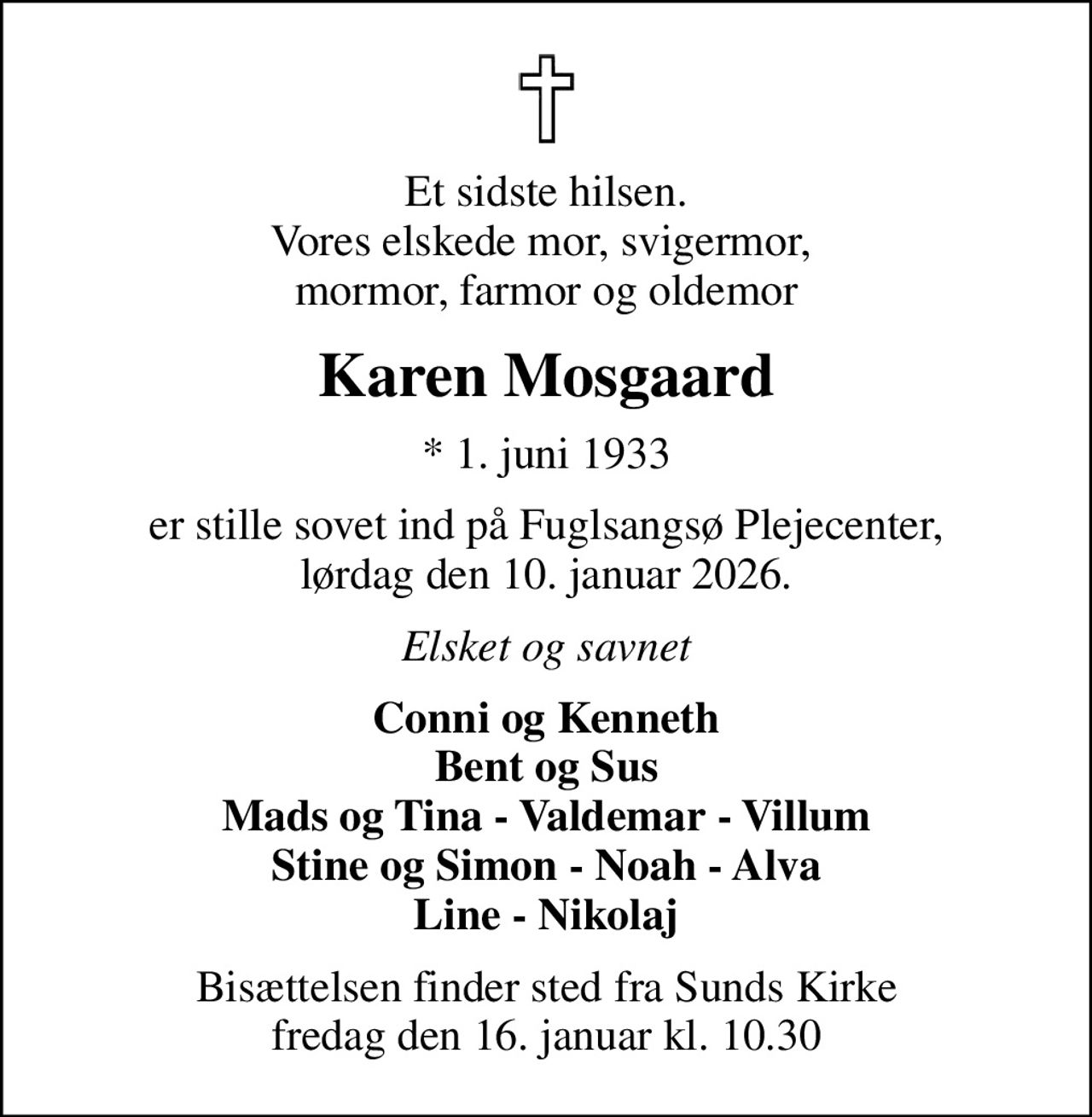 Et sidste hilsen. Vores elskede mor, svigermor,  mormor, farmor og oldemor
Karen Mosgaard
* 1. juni 1933
er stille sovet ind på Fuglsangsø Plejecenter, lørdag den 10. januar 2026.
Elsket og savnet
Conni og Kenneth Bent og Sus Mads og Tina - Valdemar - Villum Stine og Simon - Noah - Alva Line - Nikolaj
Bisættelsen finder sted fra Sunds Kirke  fredag den 16. januar kl. 10.30