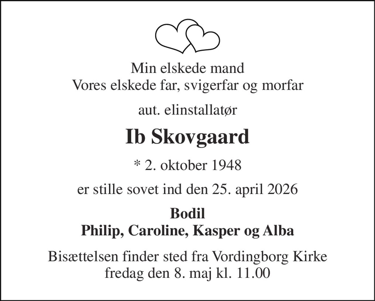 Min elskede mand Vores elskede far, svigerfar og morfar 
aut. elinstallatør 
Ib Skovgaard 
* 2. oktober 1948 
er stille sovet ind den 25. april 2026 
Bodil Philip, Caroline, Kasper og Alba 
Bisættelsen finder sted fra Vordingborg Kirke fredag den 8. maj kl. 11.00