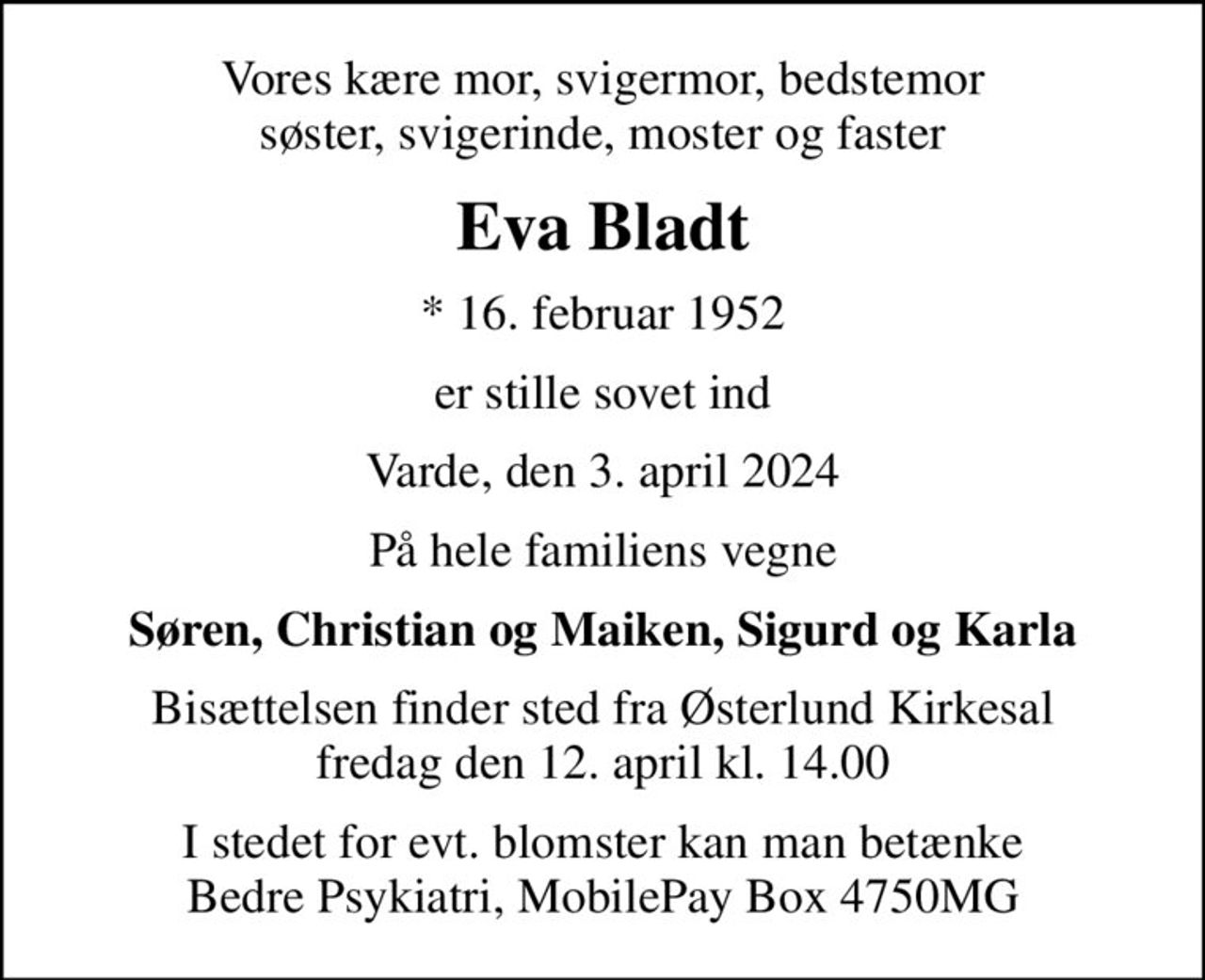 Vores kære mor, svigermor, bedstemor søster, svigerinde, moster og faster
Eva Bladt
* 16. februar 1952
er stille sovet ind
Varde, den 3. april 2024
På hele familiens vegne
Søren, Christian og Maiken, Sigurd og Karla
Bisættelsen finder sted fra Østerlund Kirkesal  fredag den 12. april kl. 14.00 
I stedet for evt. blomster kan man betænke Bedre Psykiatri, MobilePay Box 4750MG