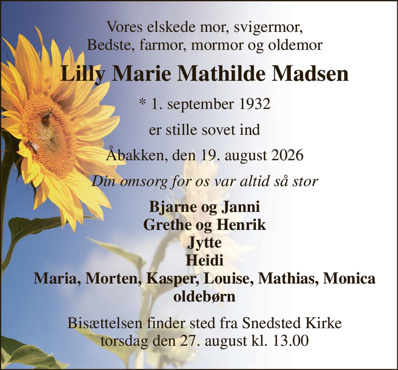 Vores elskede mor, svigermor, Bedste, farmor, mormor og oldemor 
Lilly Marie Mathilde Madsen 
*​ 1. september 1932 
er stille sovet ind 
Åbakken, den 19. august 2026 
Din omsorg for os var altid så stor 
Bjarne og Janni Grethe og Henrik Jytte Heidi Maria, Morten, Kasper, Louise, Mathias, Monica oldebørn 
Bisættelsen​ finder sted fra Snedsted Kirke​ torsdag den 27. august​ kl. 13.00