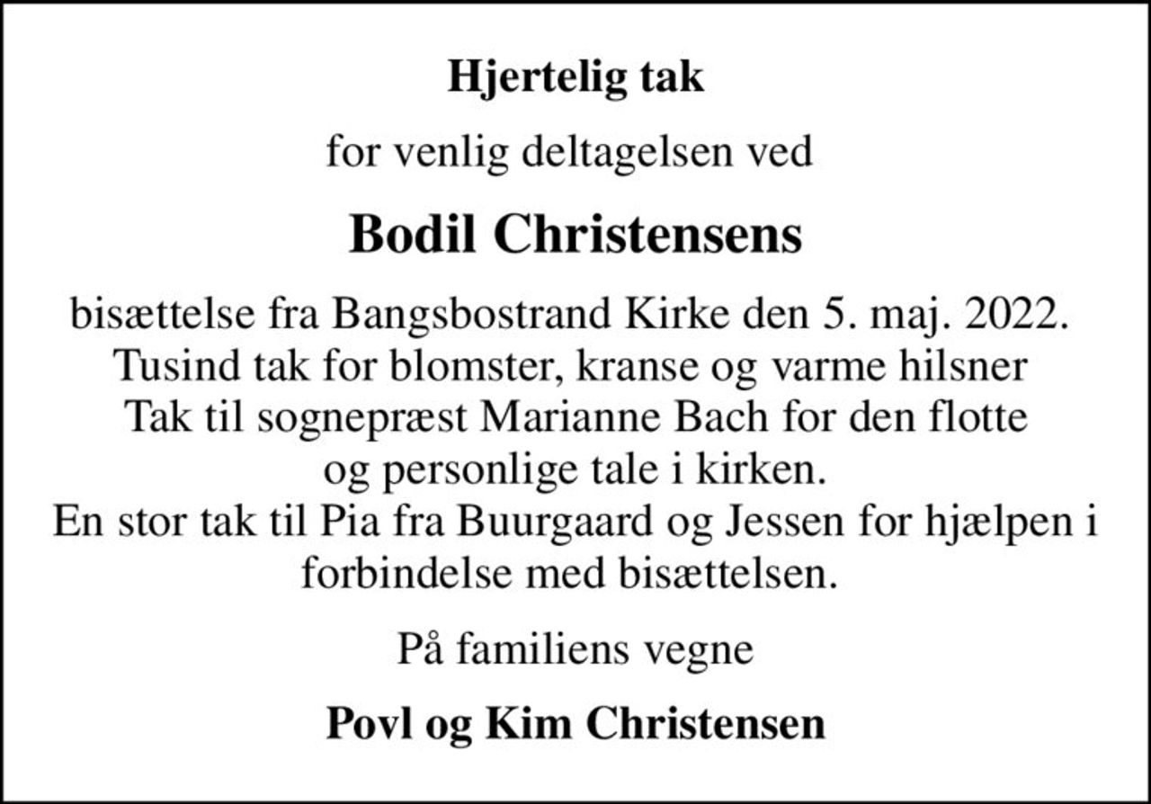 Hjertelig tak
for venlig deltagelsen ved 
Bodil Christensens
bisættelse fra Bangsbostrand Kirke den 5. maj. 2022.  Tusind tak for blomster, kranse og varme hilsner  Tak til sognepræst Marianne Bach for den flotte  og personlige tale i kirken.  En stor tak til Pia fra Buurgaard og Jessen for hjælpen i forbindelse med bisættelsen. 
På familiens vegne
Povl og Kim Christensen