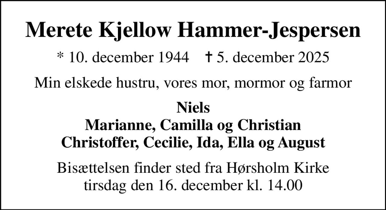 Merete Kjellow Hammer-Jespersen
* 10. december 1944    ✝ 5. december 2025
Min elskede hustru, vores mor, mormor og farmor
Niels Marianne, Camilla og Christian Christoffer, Cecilie, Ida, Ella og August
Bisættelsen finder sted fra Hørsholm Kirke  tirsdag den 16. december kl. 14.00
