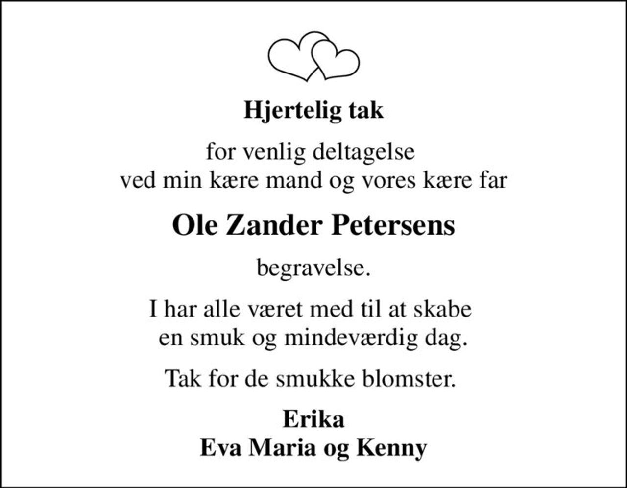Hjertelig tak
for venlig deltagelse  ved min kære mand og vores kære far
Ole Zander Petersens
begravelse.
I har alle været med til at skabe  en smuk og mindeværdig dag.
Tak for de smukke blomster. 
Erika Eva Maria og Kenny