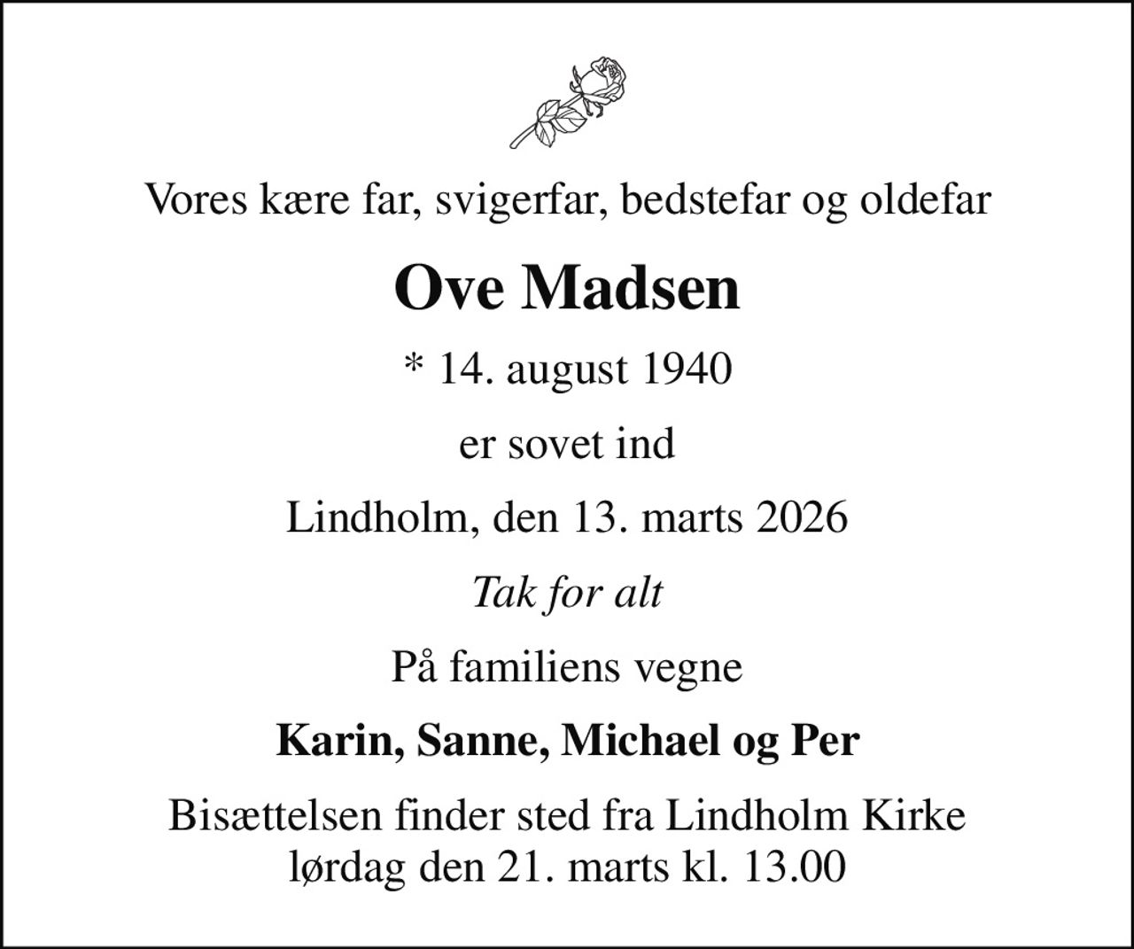 Vores kære far, svigerfar, bedstefar og oldefar
Ove Madsen
* 14. august 1940
er sovet ind
Lindholm, den 13. marts 2026
Tak for alt
På familiens vegne
Karin, Sanne, Michael og Per
Bisættelsen finder sted fra Lindholm Kirke  lørdag den 21. marts kl. 13.00
