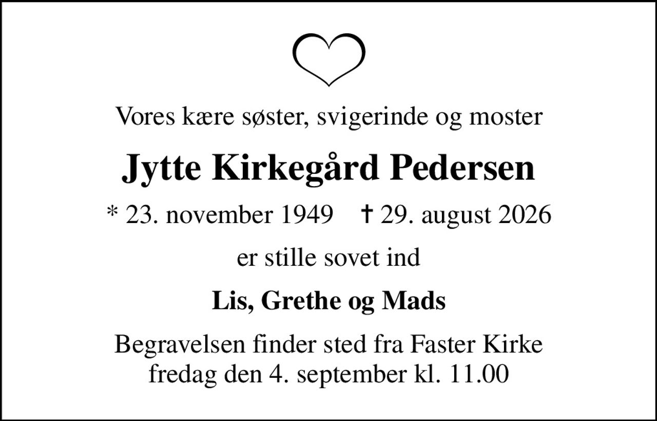 Vores kære søster, svigerinde og moster
Jytte Kirkegård Pedersen
* 23. november 1949    ✝ 29. august 2026
er stille sovet ind
Lis, Grethe og Mads
Begravelsen finder sted fra Faster Kirke  fredag den 4. september kl. 11.00