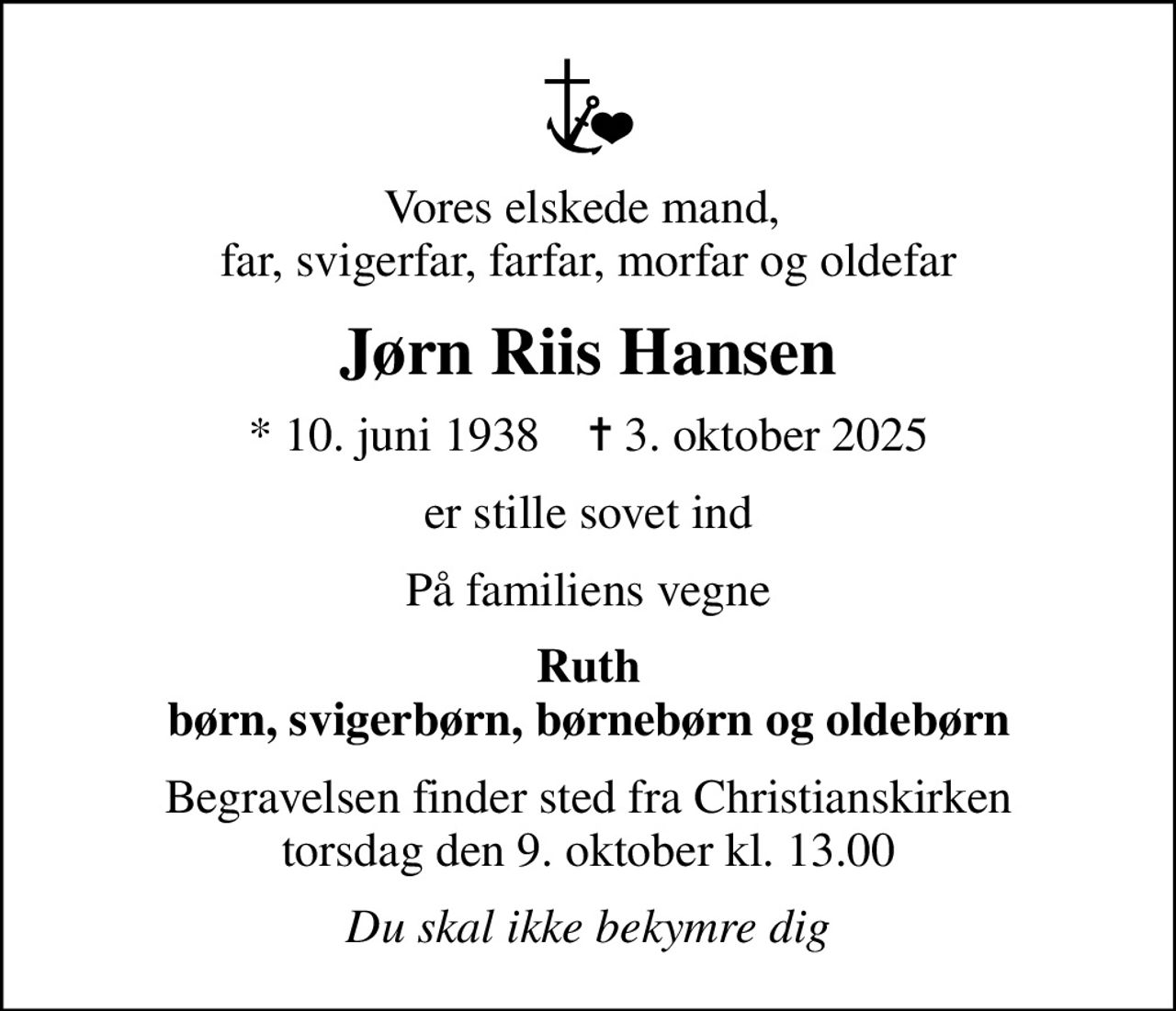 Vores elskede mand,  far, svigerfar, farfar, morfar og oldefar
Jørn Riis Hansen
* 10. juni 1938    ✝ 3. oktober 2025
er stille sovet ind
På familiens vegne
Ruth børn, svigerbørn, børnebørn og oldebørn
Begravelsen finder sted fra Christianskirken  torsdag den 9. oktober kl. 13.00 
Du skal ikke bekymre dig