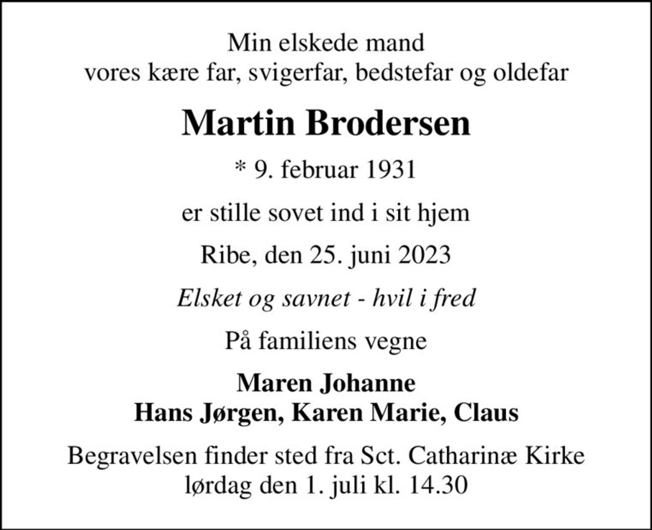 Min elskede mand vores kære far, svigerfar, bedstefar og oldefar
Martin Brodersen
* 9. februar 1931
er stille sovet ind i sit hjem
Ribe, den 25. juni 2023
Elsket og savnet - hvil i fred
På familiens vegne
Maren Johanne Hans Jørgen, Karen Marie, Claus
Begravelsen finder sted fra Sct. Catharinæ Kirke  lørdag den 1. juli kl. 14.30