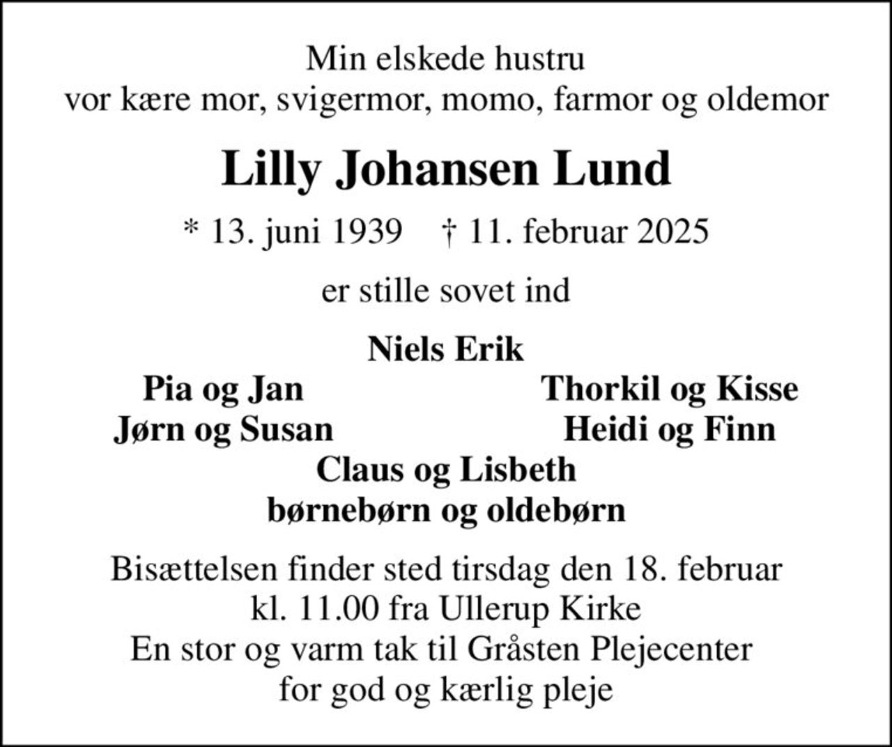 Min elskede hustru vor kære mor, svigermor, momo, farmor og oldemor
Lilly Johansen Lund
* 13. juni 1939    ✝ 11. februar 2025
er stille sovet ind
Niels Erik
Pia og Jan
Thorkil og Kisse
Jørn og Susan
Heidi og Finn
Bisættelsen finder sted tirsdag den 18. februar kl. 11.00 fra Ullerup Kirke En stor og varm tak til Gråsten Plejecenter  for god og kærlig pleje
