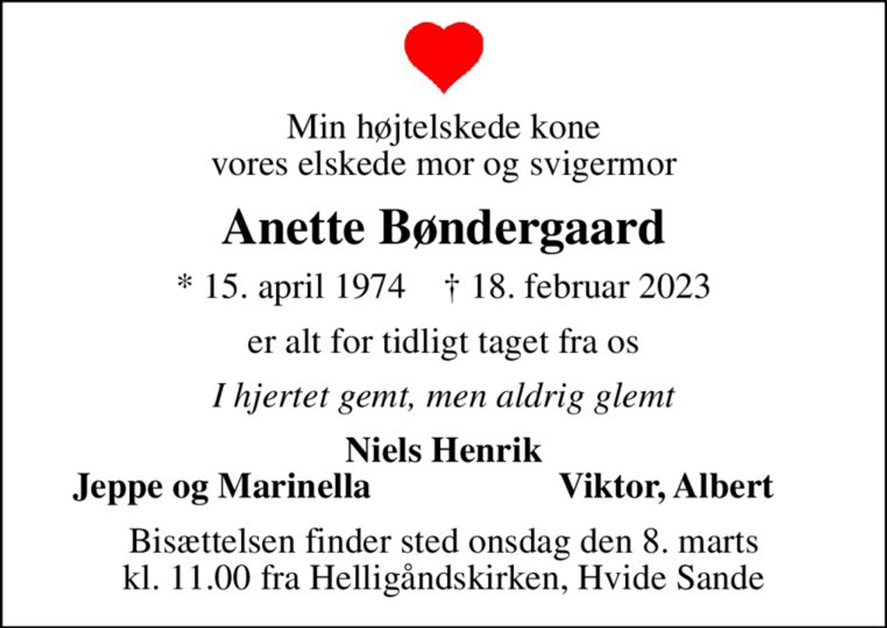 Min højtelskede kone vores elskede mor og svigermor
Anette Bøndergaard
* 15. april 1974    ✝ 18. februar 2023
er alt for tidligt taget fra os
I hjertet gemt, men aldrig glemt
Niels Henrik
Jeppe og Marinella
Viktor, Albert
Bisættelsen finder sted onsdag den 8. marts kl. 11.00 fra Helligåndskirken, Hvide Sande