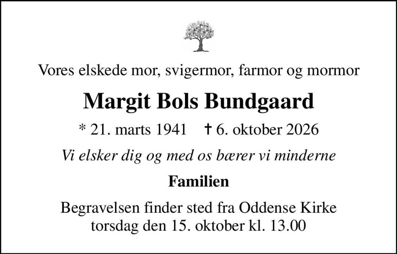 Vores elskede mor, svigermor, farmor og mormor
Margit Bols Bundgaard
* 21. marts 1941    ✝ 6. oktober 2026
Vi elsker dig og med os bærer vi minderne
Familien
Begravelsen finder sted fra Oddense Kirke  torsdag den 15. oktober kl. 13.00