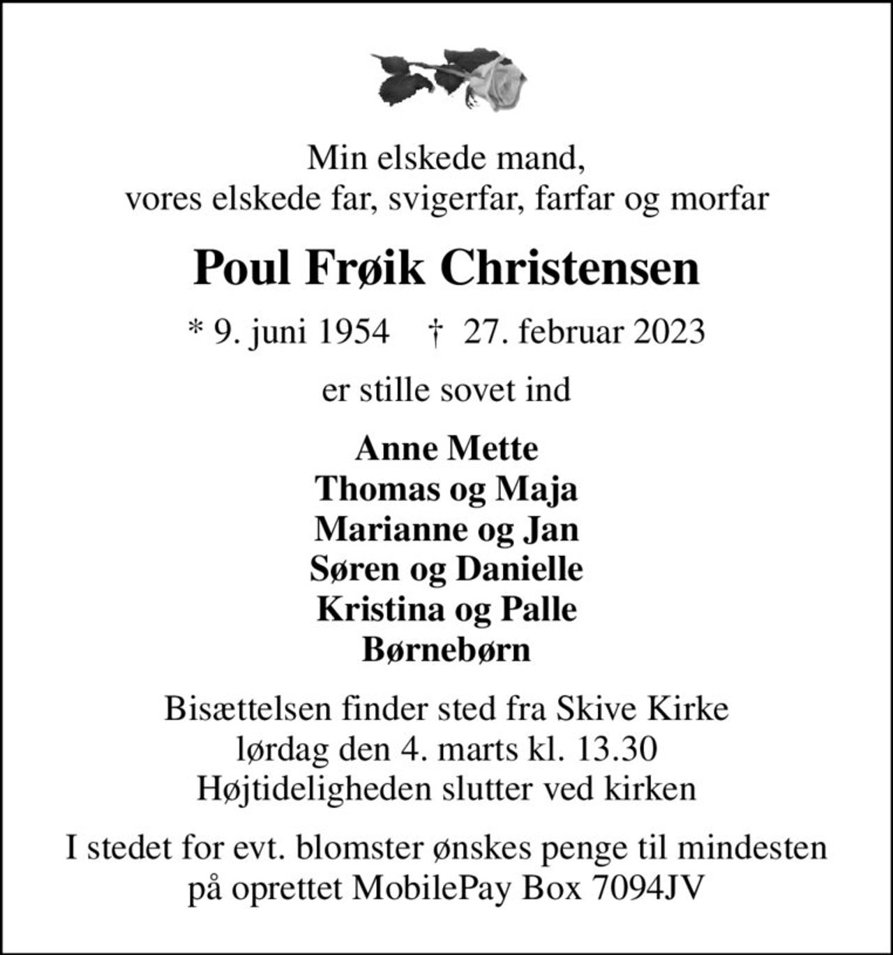 Min elskede mand, vores elskede far, svigerfar, farfar og morfar
Poul Frøik Christensen
* 9. juni 1954    ✝ 27. februar 2023
er stille sovet ind
Anne Mette Thomas og Maja Marianne og Jan Søren og Danielle Kristina og Palle Børnebørn
Bisættelsen finder sted fra Skive Kirke  lørdag den 4. marts kl. 13.30  Højtideligheden slutter ved kirken
I stedet for evt. blomster ønskes penge til mindesten på oprettet MobilePay Box 7094JV
