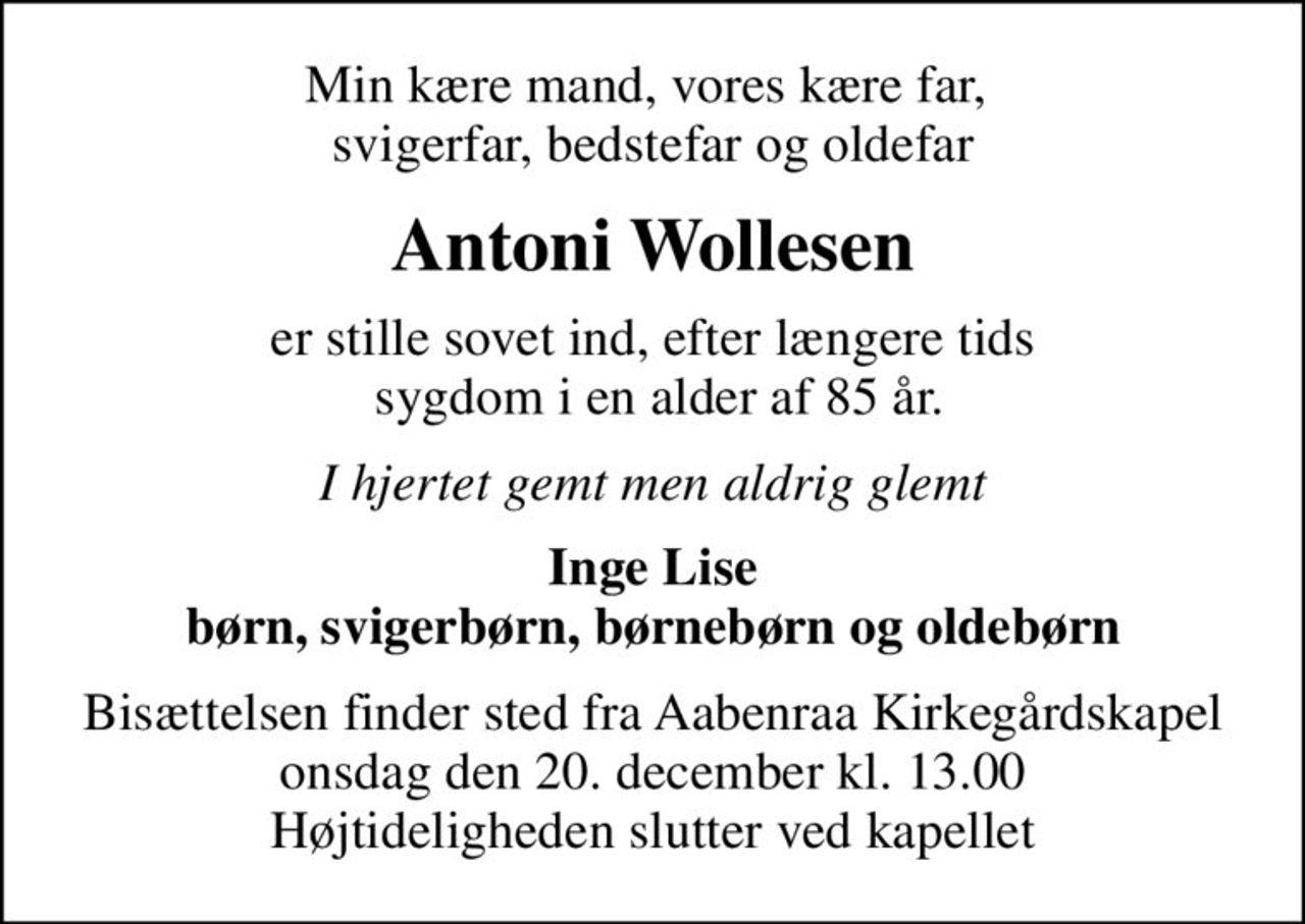Min kære mand, vores kære far,  svigerfar, bedstefar og oldefar
Antoni Wollesen
er stille sovet ind, efter længere tids  sygdom i en alder af 85 år.
I hjertet gemt men aldrig glemt
Inge Lise børn, svigerbørn, børnebørn og oldebørn
Bisættelsen finder sted fra Aabenraa Kirkegårdskapel  onsdag den 20. december kl. 13.00  Højtideligheden slutter ved kapellet