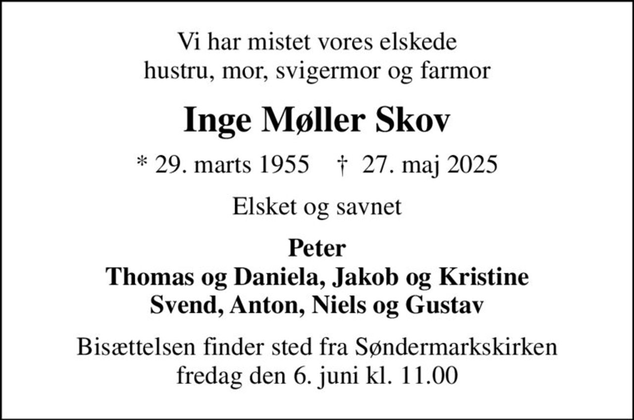 Vi har mistet vores elskede hustru, mor, svigermor og farmor
Inge Møller Skov
* 29. marts 1955    ✝ 27. maj 2025
Elsket og savnet
Peter Thomas og Daniela, Jakob og Kristine Svend, Anton, Niels og Gustav
Bisættelsen finder sted fra Søndermarkskirken  fredag den 6. juni kl. 11.00