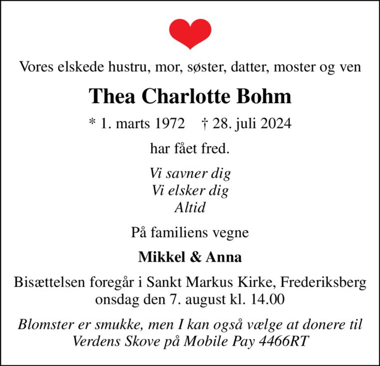 Vores elskede hustru, mor, søster, datter, moster og ven
Thea Charlotte Bohm
* 1. marts 1972    ✝ 28. juli 2024
har fået fred.
Vi savner dig Vi elsker dig Altid
På familiens vegne
Mikkel & Anna
Bisættelsen foregår i Sankt Markus Kirke, Frederiksberg  onsdag den 7. august kl. 14.00 
Blomster er smukke, men I kan også vælge at donere til Verdens Skove på Mobile Pay 4466RT