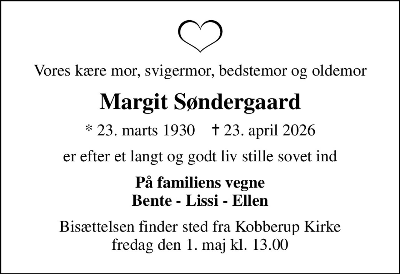 Vores kære mor, svigermor, bedstemor og oldemor
Margit Søndergaard
* 23. marts 1930    ✝ 23. april 2026
er efter et langt og godt liv stille sovet ind
På familiens vegne Bente - Lissi - Ellen
Bisættelsen finder sted fra Kobberup Kirke  fredag den 1. maj kl. 13.00