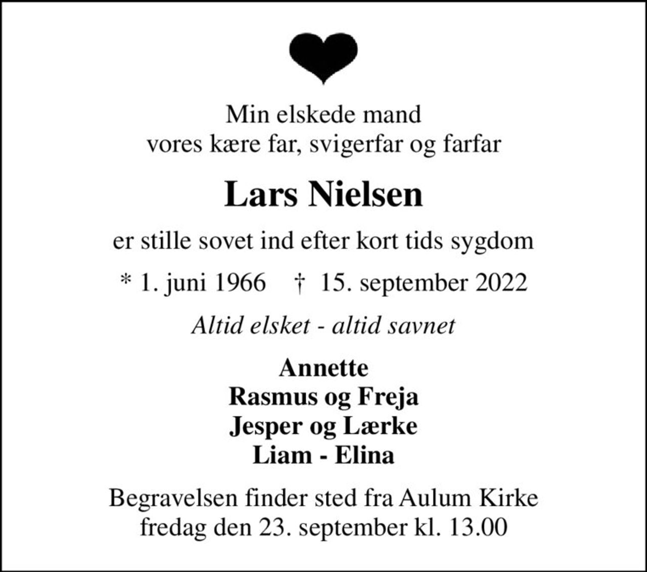 Min elskede mand vores kære far, svigerfar og farfar
Lars Nielsen
er stille sovet ind efter kort tids sygdom
* 1. juni 1966    ✝ 15. september 2022
Altid elsket - altid savnet
Annette Rasmus og Freja Jesper og Lærke Liam - Elina
Begravelsen finder sted fra Aulum Kirke  fredag den 23. september kl. 13.00