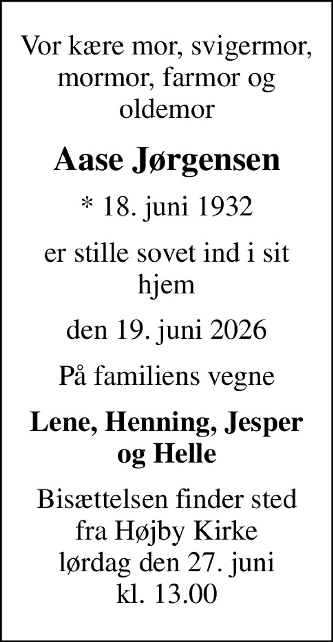 Vor kære mor, svigermor, mormor, farmor og oldemor
Aase Jørgensen
* 18. juni 1932
er stille sovet ind i sit hjem
den 19. juni 2026
På familiens vegne
Lene, Henning, Jesper og Helle
Bisættelsen finder sted fra Højby Kirke lørdag den 27. juni kl. 13.00