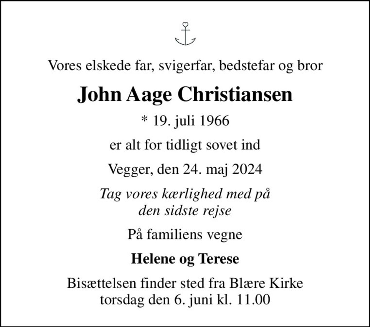 Vores elskede far, svigerfar, bedstefar og bror
John Aage Christiansen
* 19. juli 1966
er alt for tidligt sovet ind
Vegger, den 24. maj 2024
Tag vores kærlighed med på den sidste rejse
På familiens vegne
Helene og Terese
Bisættelsen finder sted fra Blære Kirke  torsdag den 6. juni kl. 11.00
