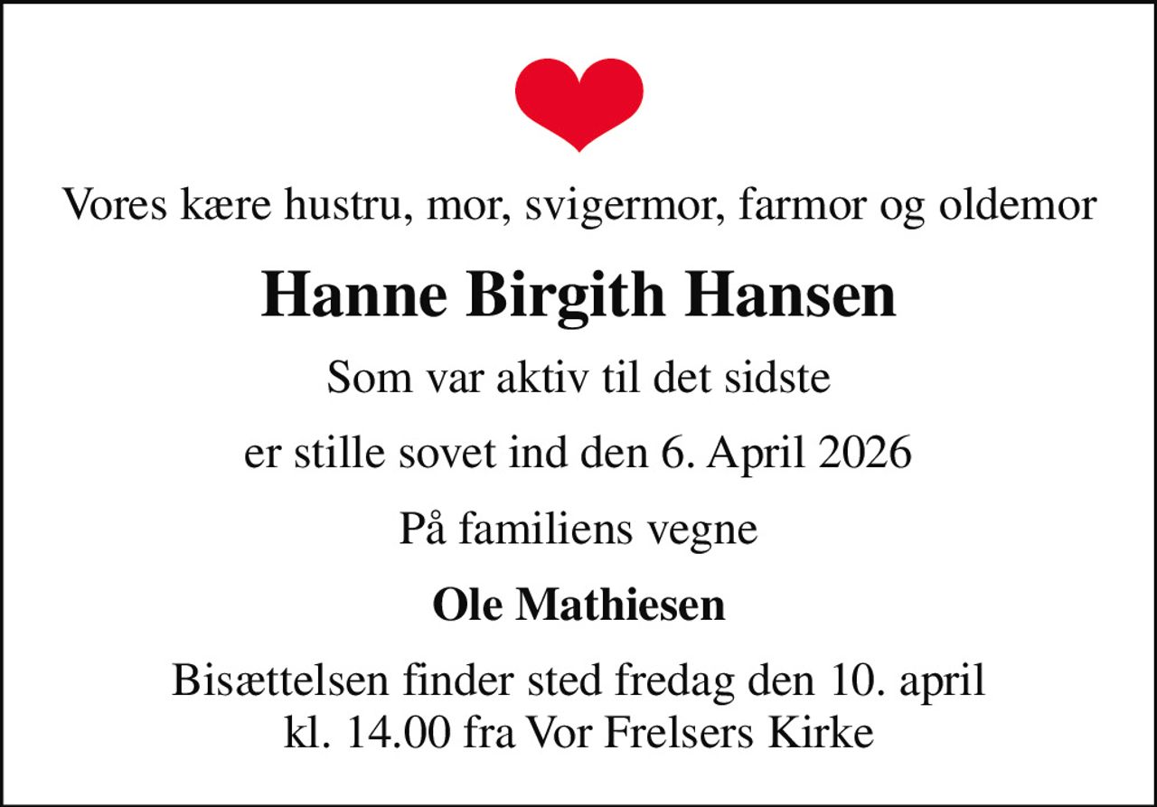 Vores kære hustru, mor, svigermor, farmor og oldemor
Hanne Birgith Hansen
Som var aktiv til det sidste
er stille sovet ind den 6. April 2026
På familiens vegne
Ole Mathiesen
Bisættelsen finder sted fredag den 10. april kl. 14.00 fra Vor Frelsers Kirke