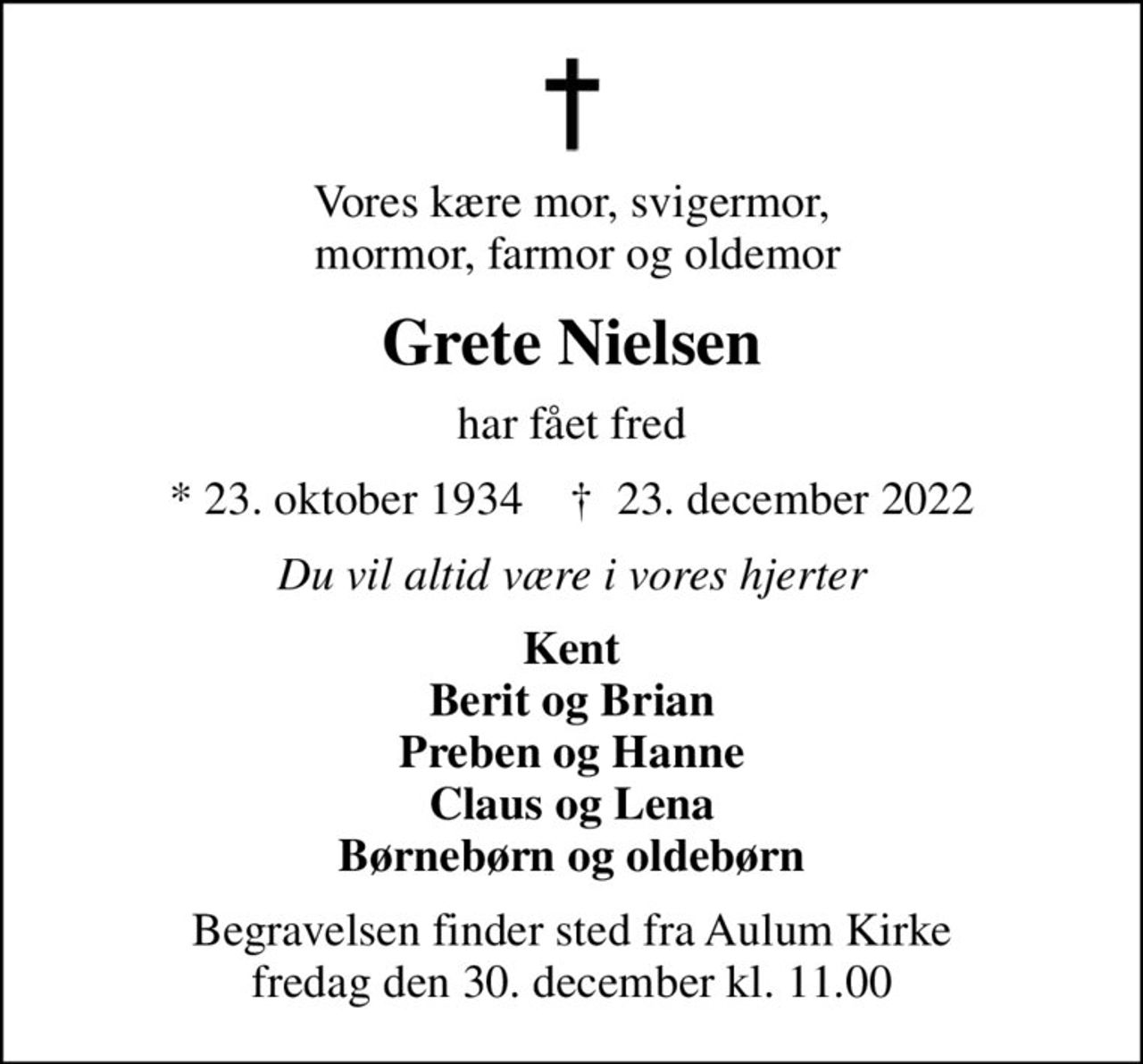 Vores kære mor, svigermor,  mormor, farmor og oldemor
Grete Nielsen
har fået fred
* 23. oktober 1934    ✝ 23. december 2022
Du vil altid være i vores hjerter
Kent Berit og Brian Preben og Hanne Claus og Lena Børnebørn og oldebørn
Begravelsen finder sted fra Aulum Kirke  fredag den 30. december kl. 11.00
