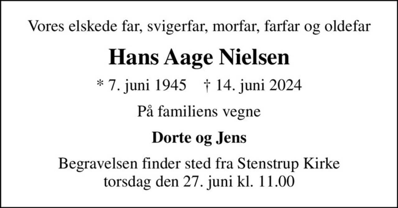 Vores elskede far, svigerfar, morfar, farfar og oldefar
Hans Aage Nielsen
* 7. juni 1945    ✝ 14. juni 2024
På familiens vegne
Dorte og Jens
Begravelsen finder sted fra Stenstrup Kirke  torsdag den 27. juni kl. 11.00