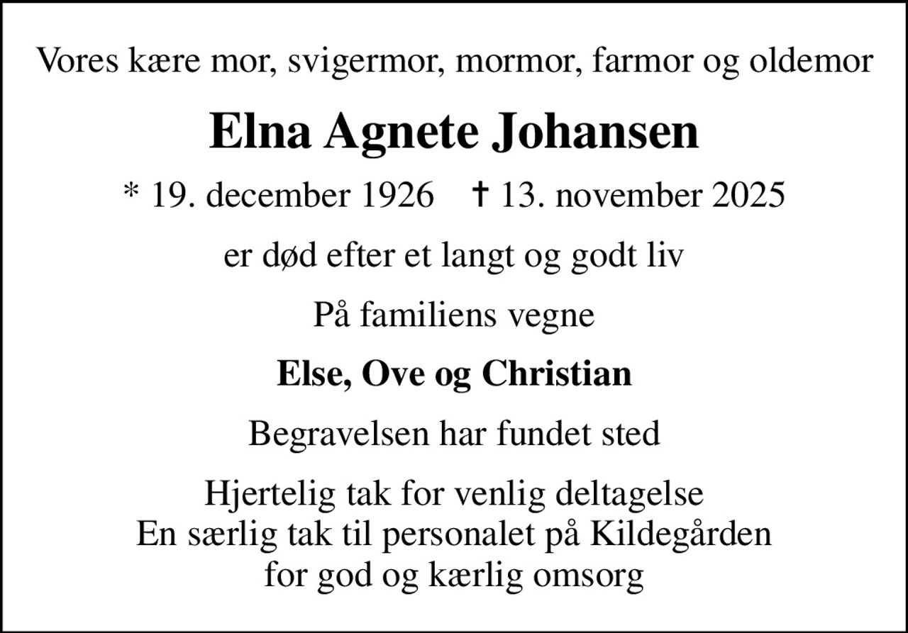 Vores kære mor, svigermor, mormor, farmor og oldemor
Elna Agnete Johansen
* 19. december 1926    ✝ 13. november 2025
er død efter et langt og godt liv
På familiens vegne
Else, Ove og Christian
Begravelsen har fundet sted
Hjertelig tak for venlig deltagelse En særlig tak til personalet på Kildegården for god og kærlig omsorg