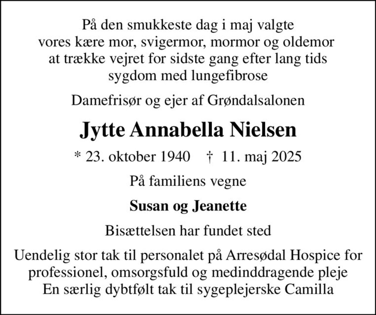 På den smukkeste dag i maj valgte vores kære mor, svigermor, mormor og oldemor  at trække vejret for sidste gang efter lang tids sygdom med lungefibrose
Damefrisør og ejer af Grøndalsalonen
Jytte Annabella Nielsen
* 23. oktober 1940    ✝ 11. maj 2025
På familiens vegne
Susan og Jeanette
Bisættelsen har fundet sted
Uendelig stor tak til personalet på Arresødal Hospice for professionel, omsorgsfuld og medinddragende pleje En særlig dybtfølt tak til sygeplejerske Camilla