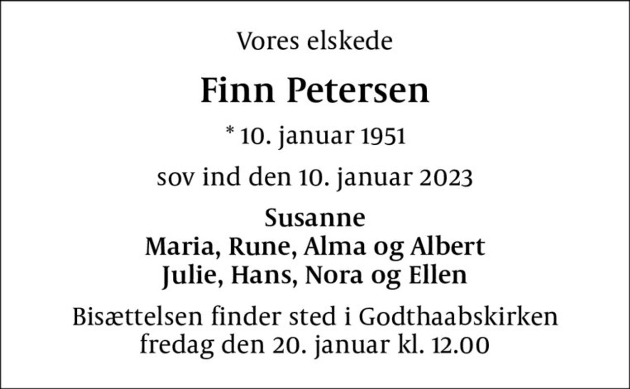 Vores elskede
Finn Petersen
* 10. januar 1951
sov ind den 10. januar 2023
Susanne Maria, Rune, Alma og Albert Julie, Hans, Nora og Ellen
Bisættelsen finder sted i Godthaabskirken  fredag den 20. januar kl. 12.00