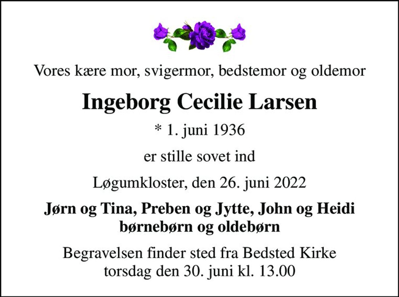 Vores kære mor, svigermor, bedstemor og oldemor
Ingeborg Cecilie Larsen
* 1. juni 1936
er stille sovet ind
Løgumkloster, den 26. juni 2022
Jørn og Tina, Preben og Jytte, John og Heidi børnebørn og oldebørn
Begravelsen finder sted fra Bedsted Kirke  torsdag den 30. juni kl. 13.00