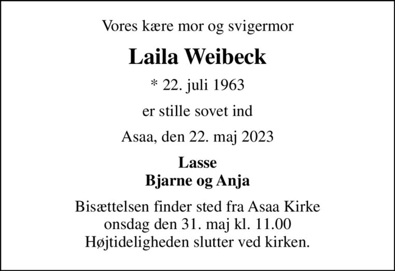 Vores kære mor og svigermor
Laila Weibeck
* 22. juli 1963
er stille sovet ind
Asaa, den 22. maj 2023
Lasse Bjarne og Anja
Bisættelsen finder sted fra Asaa Kirke onsdag den 31. maj kl. 11.00 Højtideligheden slutter ved kirken.